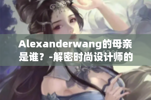 Alexanderwang的母亲是谁？-解密时尚设计师的背后故事！