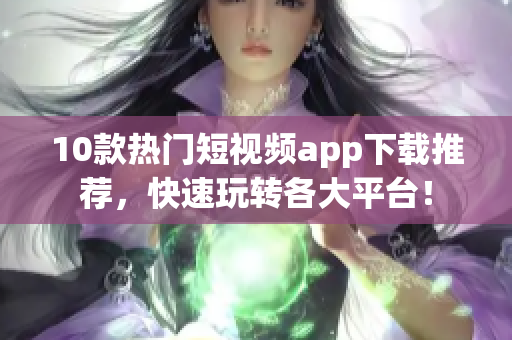 10款热门短视频app下载推荐，快速玩转各大平台！