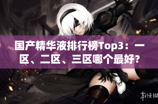 国产精华液排行榜Top3：一区、二区、三区哪个最好？