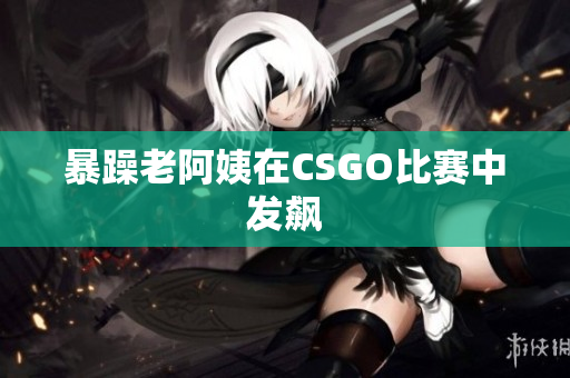 暴躁老阿姨在CSGO比赛中发飙
