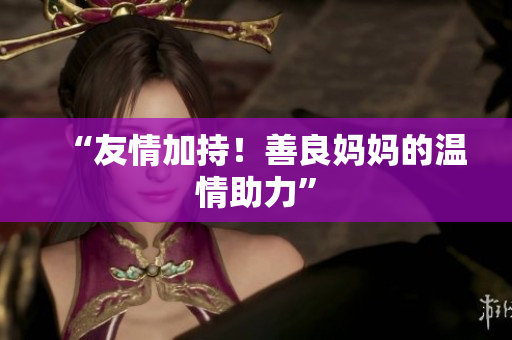 “友情加持！善良妈妈的温情助力”