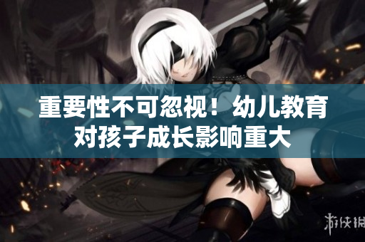 重要性不可忽视！幼儿教育对孩子成长影响重大