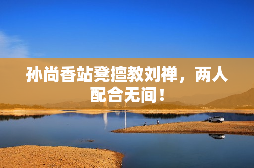 孙尚香站凳擅教刘禅，两人配合无间！