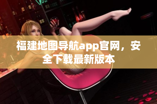 福建地图导航app官网，安全下载最新版本
