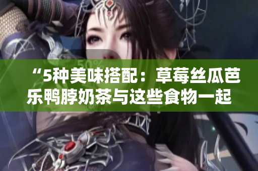 “5种美味搭配：草莓丝瓜芭乐鸭脖奶茶与这些食物一起尝试！”