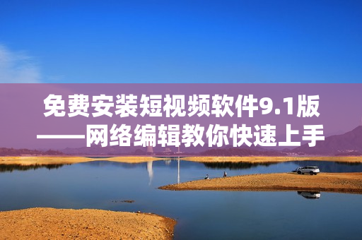 免费安装短视频软件9.1版——网络编辑教你快速上手