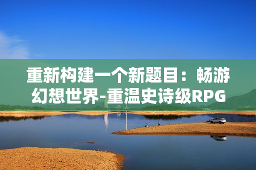 重新构建一个新题目：畅游幻想世界-重温史诗级RPG手游！