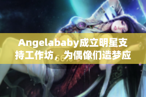 Angelababy成立明星支持工作坊，为偶像们造梦应援！