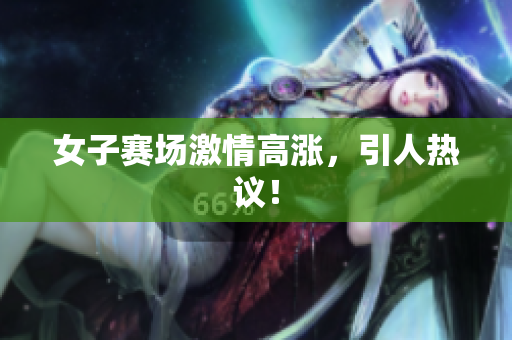 女子赛场激情高涨，引人热议！
