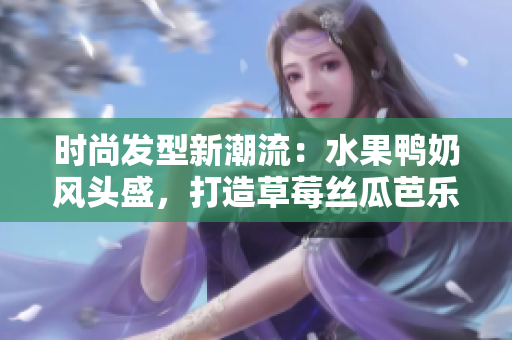 时尚发型新潮流：水果鸭奶风头盛，打造草莓丝瓜芭乐发型