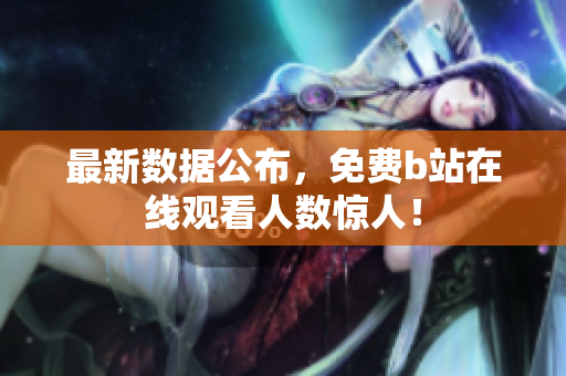 最新数据公布，免费b站在线观看人数惊人！