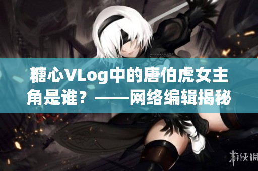 糖心VLog中的唐伯虎女主角是谁？——网络编辑揭秘！