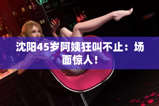 沈阳45岁阿姨狂叫不止：场面惊人！