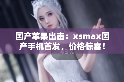 国产苹果出击：xsmax国产手机首发，价格惊喜！