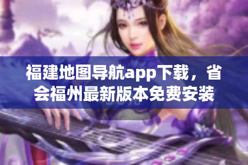 福建地图导航app下载，省会福州最新版本免费安装