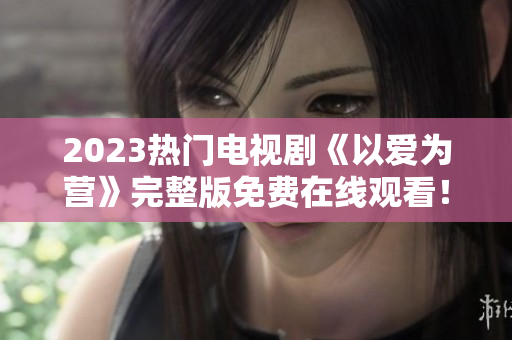 2023热门电视剧《以爱为营》完整版免费在线观看！