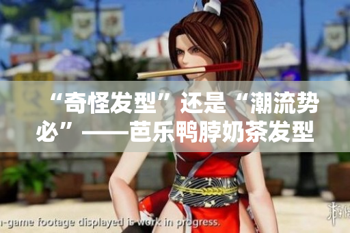 “奇怪发型”还是“潮流势必”——芭乐鸭脖奶茶发型再度引领时尚