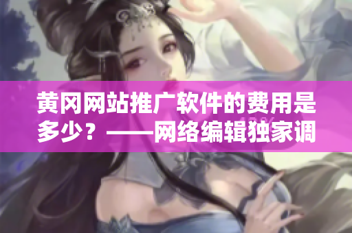 黄冈网站推广软件的费用是多少？——网络编辑独家调查