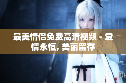 最美情侣免费高清视频 - 爱情永恒, 美丽留存