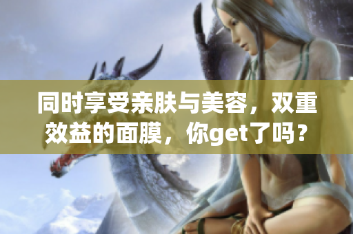 同时享受亲肤与美容，双重效益的面膜，你get了吗？