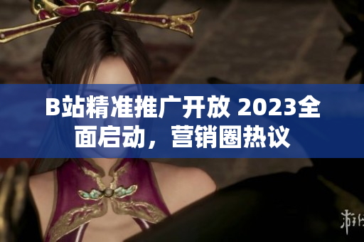 B站精准推广开放 2023全面启动，营销圈热议