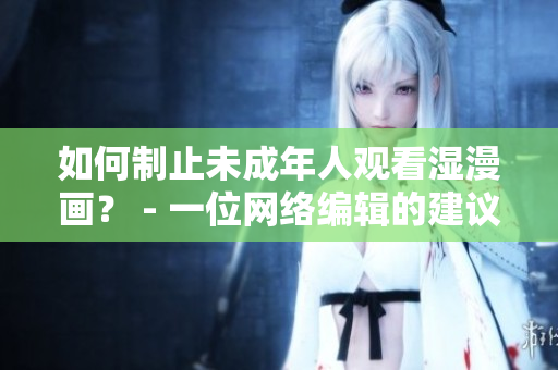 如何制止未成年人观看湿漫画？ - 一位网络编辑的建议