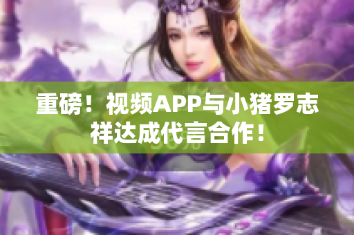 重磅！视频APP与小猪罗志祥达成代言合作！
