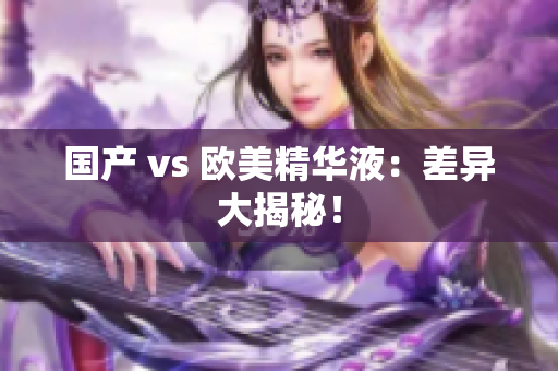 国产 vs 欧美精华液：差异大揭秘！