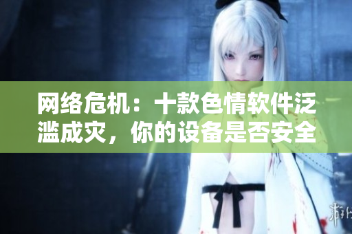 网络危机：十款色情软件泛滥成灾，你的设备是否安全？