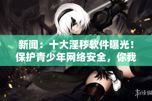 新闻：十大淫秽软件曝光！保护青少年网络安全，你我共同谴责！