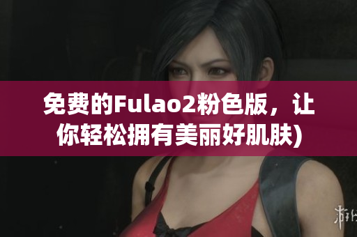 免费的Fulao2粉色版，让你轻松拥有美丽好肌肤)