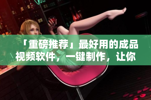 「重磅推荐」最好用的成品视频软件，一键制作，让你轻松上手！