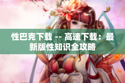 性巴克下载 -- 高速下载：最新版性知识全攻略