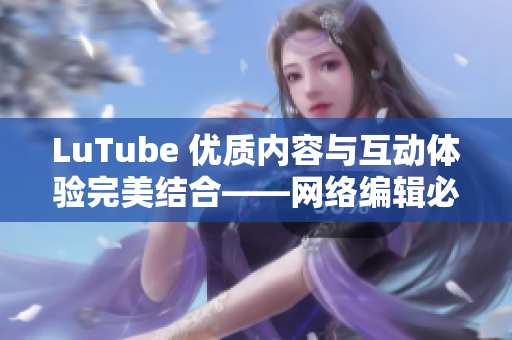 LuTube 优质内容与互动体验完美结合——网络编辑必读