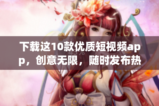 下载这10款优质短视频app，创意无限，随时发布热门视频！