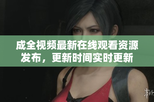 成全视频最新在线观看资源发布，更新时间实时更新