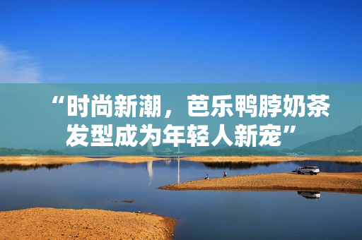 “时尚新潮，芭乐鸭脖奶茶发型成为年轻人新宠”