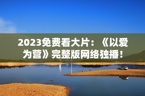 2023免费看大片：《以爱为营》完整版网络独播！