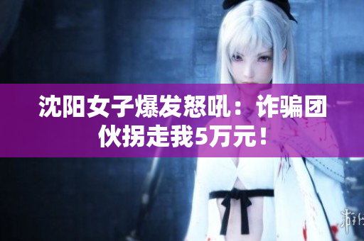 沈阳女子爆发怒吼：诈骗团伙拐走我5万元！
