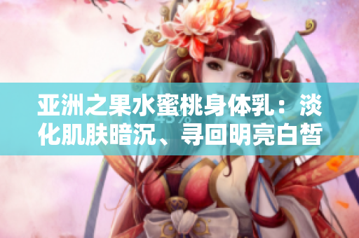 亚洲之果水蜜桃身体乳：淡化肌肤暗沉、寻回明亮白皙