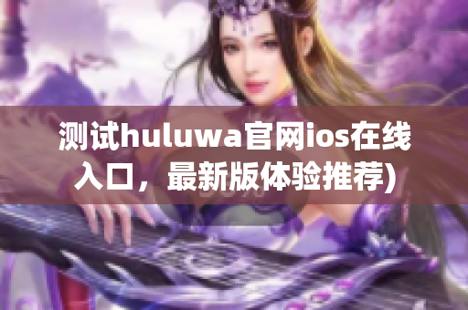 测试huluwa官网ios在线入口，最新版体验推荐)