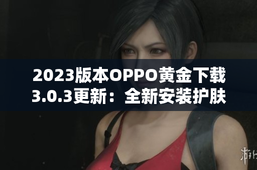 2023版本OPPO黄金下载3.0.3更新：全新安装护肤，让您更美好下载体验