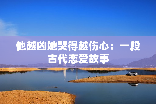他越凶她哭得越伤心：一段古代恋爱故事