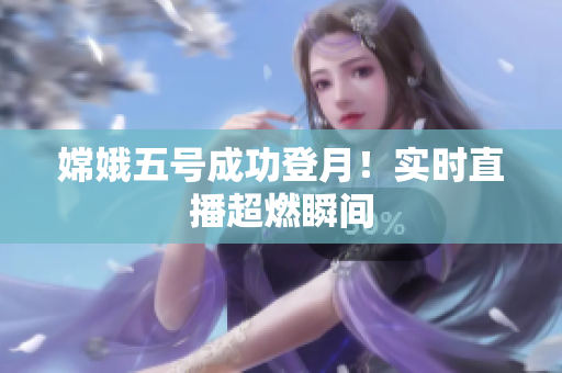 嫦娥五号成功登月！实时直播超燃瞬间