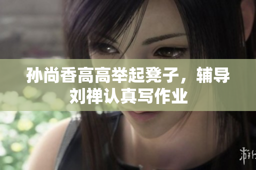 孙尚香高高举起凳子，辅导刘禅认真写作业