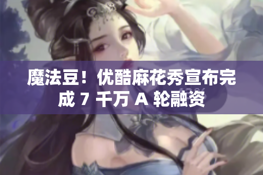魔法豆！优酷麻花秀宣布完成 7 千万 A 轮融资