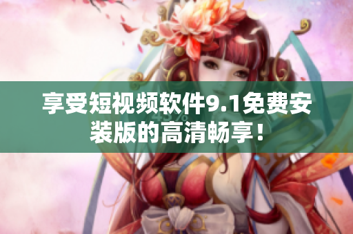 享受短视频软件9.1免费安装版的高清畅享！