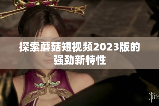 探索蘑菇短视频2023版的强劲新特性