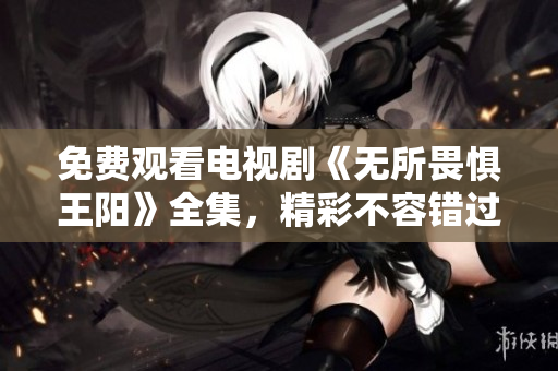 免费观看电视剧《无所畏惧王阳》全集，精彩不容错过！