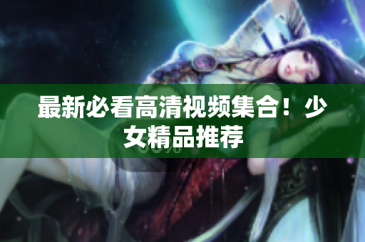 最新必看高清视频集合！少女精品推荐
